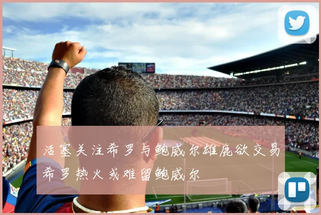 活塞关注希罗与鲍威尔雄鹿欲交易希罗热火或难留鲍威尔